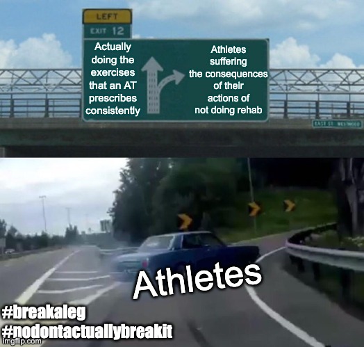 Athletes and Athletic Trainers | Athletes suffering the consequences of their actions of not doing rehab; Actually doing the exercises that an AT prescribes consistently; Athletes; #breakaleg
#nodontactuallybreakit | image tagged in memes,left exit 12 off ramp | made w/ Imgflip meme maker
