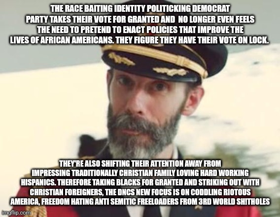 Captain Obvious | THE RACE BAITING IDENTITY POLITICKING DEMOCRAT PARTY TAKES THEIR VOTE FOR GRANTED AND  NO LONGER EVEN FEELS THE NEED TO PRETEND TO ENACT POLICIES THAT IMPROVE THE LIVES OF AFRICAN AMERICANS. THEY FIGURE THEY HAVE THEIR VOTE ON LOCK. THEY'RE ALSO SHIFTING THEIR ATTENTION AWAY FROM IMPRESSING TRADITIONALLY CHRISTIAN FAMILY LOVING HARD WORKING HISPANICS. THEREFORE TAKING BLACKS FOR GRANTED AND STRIKING OUT WITH CHRISTIAN FOREIGNERS, THE DNCS NEW FOCUS IS ON CODDLING RIOTOUS AMERICA, FREEDOM HATING ANTI SEMITIC FREELOADERS FROM 3RD WORLD SH!THOLES | image tagged in captain obvious | made w/ Imgflip meme maker
