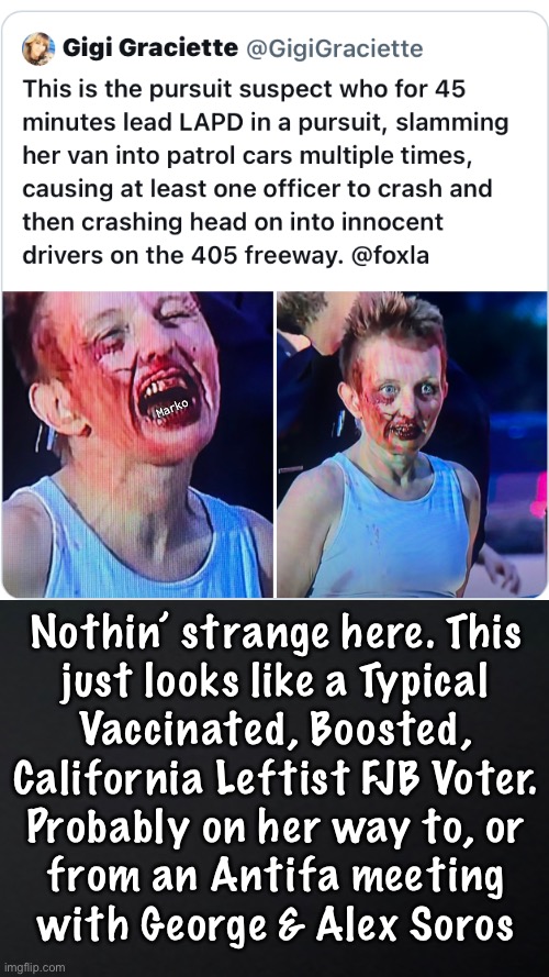 This is the uniform of the Cali FJB Voter | Marko; Nothin’ strange here. This
just looks like a Typical
Vaccinated, Boosted,
California Leftist FJB Voter.
Probably on her way to, or
from an Antifa meeting
with George & Alex Soros | image tagged in memes,leftist freaks,they look possessed because they are possessed,they r out of control,fjb voters kissmyass | made w/ Imgflip meme maker