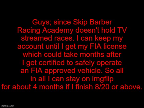"Finally, some good news in this cursed land." | Guys; since Skip Barber Racing Academy doesn't hold TV streamed races. I can keep my account until I get my FIA license which could take months after I get certified to safely operate an FIA approved vehicle. So all in all I can stay on imgflip for about 4 months if I finish 8/20 or above. | made w/ Imgflip meme maker