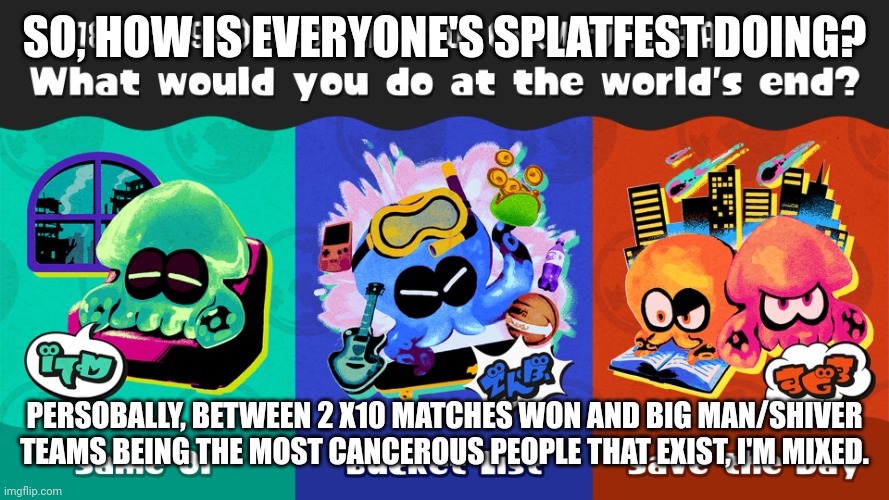 Splatfest check-up! | SO, HOW IS EVERYONE'S SPLATFEST DOING? PERSOBALLY, BETWEEN 2 X10 MATCHES WON AND BIG MAN/SHIVER TEAMS BEING THE MOST CANCEROUS PEOPLE THAT EXIST, I'M MIXED. | made w/ Imgflip meme maker