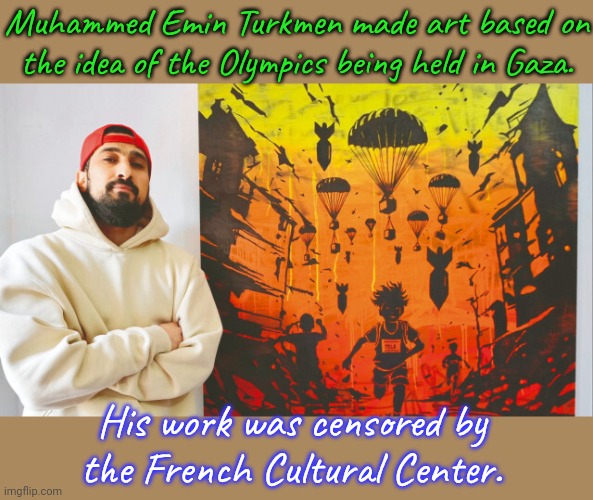 The entire exhibition was cancelled when other artists & even the curator withdrew in protest. | Muhammed Emin Turkmen made art based on the idea of the Olympics being held in Gaza. His work was censored by the French Cultural Center. | image tagged in palestine,israel,human rights,oppression,genocide | made w/ Imgflip meme maker