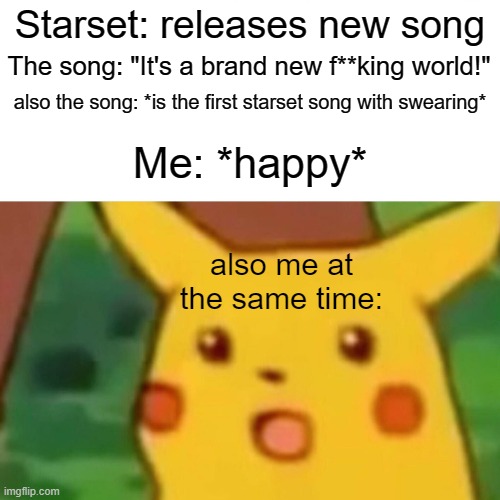 Starset is star(set)ting their villain arc! (nope i ain't apologising for the pun) | Starset: releases new song; The song: "It's a brand new f**king world!"; also the song: *is the first starset song with swearing*; Me: *happy*; also me at the same time: | image tagged in memes,surprised pikachu | made w/ Imgflip meme maker