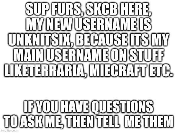 i have a new username, if you want you can still call me SkCb, thats my nickname now | SUP FURS, SKCB HERE, MY NEW USERNAME IS UNKNITSIX, BECAUSE ITS MY MAIN USERNAME ON STUFF LIKETERRARIA, MIECRAFT ETC. IF YOU HAVE QUESTIONS TO ASK ME, THEN TELL  ME THEM | image tagged in new username | made w/ Imgflip meme maker