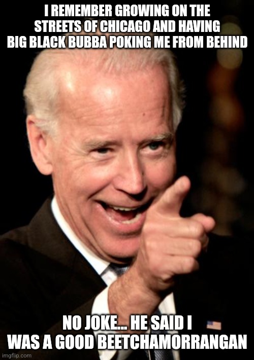 I REMEMBER GROWING ON THE STREETS OF CHICAGO AND HAVING BIG BLACK BUBBA POKING ME FROM BEHIND NO JOKE... HE SAID I WAS A GOOD BEETCHAMORRANG | image tagged in memes,smilin biden | made w/ Imgflip meme maker