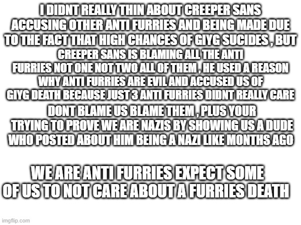 aitn saying i hate giyg and aint mourning , creeper sans is now trying to make the anti furrys degenerate by using an anti furry | I DIDNT REALLY THIN ABOUT CREEPER SANS ACCUSING OTHER ANTI FURRIES AND BEING MADE DUE TO THE FACT THAT HIGH CHANCES OF GIYG SUCIDES , BUT; CREEPER SANS IS BLAMING ALL THE ANTI FURRIES NOT ONE NOT TWO ALL OF THEM , HE USED A REASON WHY ANTI FURRIES ARE EVIL AND ACCUSED US OF GIYG DEATH BECAUSE JUST 3 ANTI FURRIES DIDNT REALLY CARE; DONT BLAME US BLAME THEM , PLUS YOUR TRYING TO PROVE WE ARE NAZIS BY SHOWING US A DUDE WHO POSTED ABOUT HIM BEING A NAZI LIKE MONTHS AGO; WE ARE ANTI FURRIES EXPECT SOME OF US TO NOT CARE ABOUT A FURRIES DEATH | image tagged in what | made w/ Imgflip meme maker