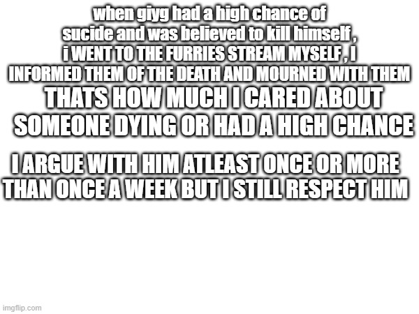in think sucide getting in my head now | when giyg had a high chance of sucide and was believed to kill himself , i WENT TO THE FURRIES STREAM MYSELF , I INFORMED THEM OF THE DEATH AND MOURNED WITH THEM; THATS HOW MUCH I CARED ABOUT SOMEONE DYING OR HAD A HIGH CHANCE; I ARGUE WITH HIM ATLEAST ONCE OR MORE THAN ONCE A WEEK BUT I STILL RESPECT HIM | image tagged in shut up | made w/ Imgflip meme maker