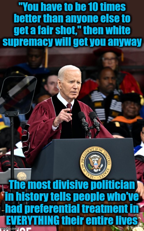 It would be obscene if it wasn't so ridiculous | "You have to be 10 times better than anyone else to get a fair shot," then white
supremacy will get you anyway; The most divisive politician in history tells people who've
had preferential treatment in
EVERYTHING their entire lives | image tagged in memes,joe biden,morehouse college,racism,white supremacy,democrats | made w/ Imgflip meme maker