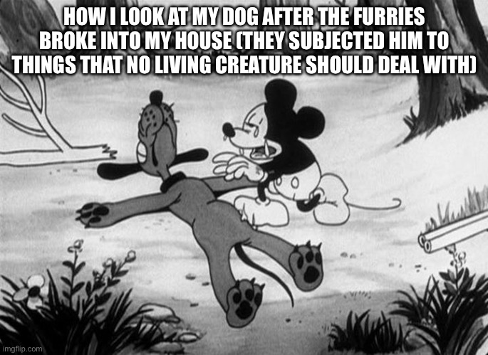 Mickey Mouse with dead Pluto | HOW I LOOK AT MY DOG AFTER THE FURRIES BROKE INTO MY HOUSE (THEY SUBJECTED HIM TO THINGS THAT NO LIVING CREATURE SHOULD DEAL WITH) | image tagged in mickey mouse with dead pluto | made w/ Imgflip meme maker