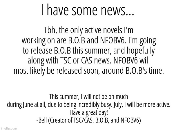 I have some news... Tbh, the only active novels I'm working on are B.O.B and NFOBV6. I'm going to release B.O.B this summer, and hopefully along with TSC or CAS news. NFOBV6 will most likely be released soon, around B.O.B's time. This summer, I will not be on much during June at all, due to being incredibly busy. July, I will be more active.
Have a great day!
-Bell (Creator of TSC/CAS, B.O.B, and NFOBV6) | made w/ Imgflip meme maker