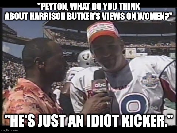 Even the nuns think he's an idiot. | "PEYTON, WHAT DO YOU THINK ABOUT HARRISON BUTKER'S VIEWS ON WOMEN?"; "HE'S JUST AN IDIOT KICKER." | image tagged in harrison butker misogynist,butker idiot kicker,misogynist gop | made w/ Imgflip meme maker