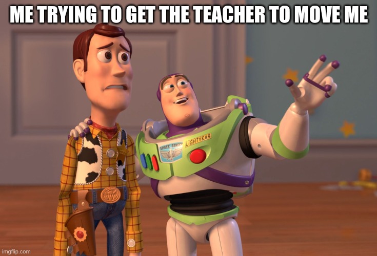 X, X Everywhere | ME TRYING TO GET THE TEACHER TO MOVE ME | image tagged in memes,x x everywhere | made w/ Imgflip meme maker