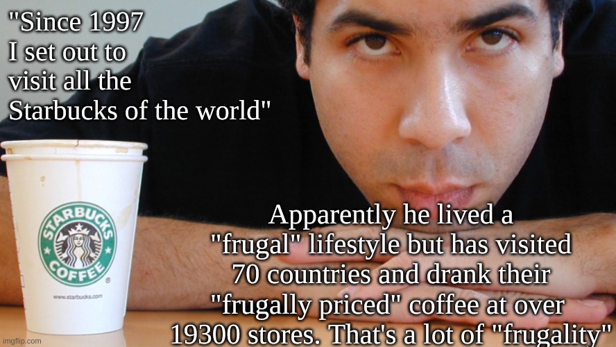 It's only "Frugal" to a Libtard to spend all that money on coffee and not touring | "Since 1997 I set out to visit all the Starbucks of the world"; Apparently he lived a "frugal" lifestyle but has visited 70 countries and drank their "frugally priced" coffee at over  19300 stores. That's a lot of "frugality" | made w/ Imgflip meme maker