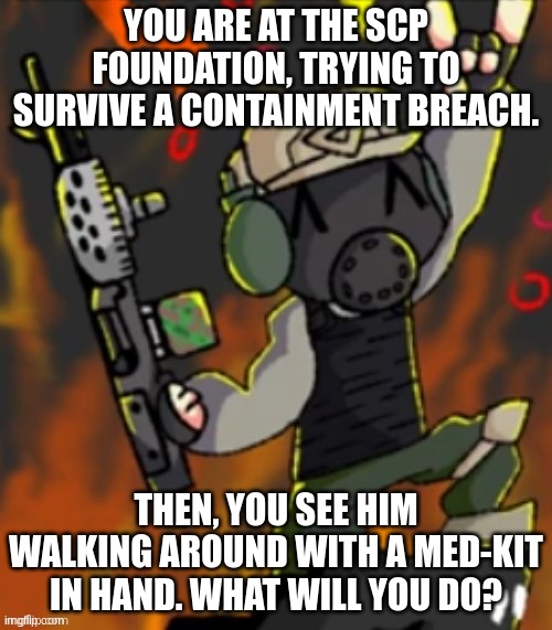 A Chaos Insurgent Encounter | YOU ARE AT THE SCP FOUNDATION, TRYING TO SURVIVE A CONTAINMENT BREACH. THEN, YOU SEE HIM WALKING AROUND WITH A MED-KIT IN HAND. WHAT WILL YOU DO? | image tagged in happy chaos insurgent | made w/ Imgflip meme maker