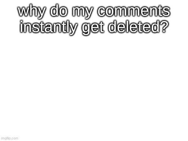 :( | why do my comments instantly get deleted? | made w/ Imgflip meme maker