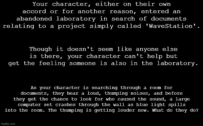 A revival of an old roleplay prompt I made on a showcase. I'll be on and off, but do my best to respond. | Your character, either on their own accord or for another reason, entered an abandoned laboratory in search of documents relating to a project simply called 'WaveStation'. Though it doesn't seem like anyone else is there, your character can't help but get the feeling someone is also in the laboratory. As your character is searching through a room for documents, they hear a loud, thumping noises, and before they get the chance to look for who caused the sound, a large computer set crashes through the wall as blue light spills into the room. The thumping is getting louder now. What do they do? | image tagged in no nsfw,military not recommended but allowed,no joke oc's please,thanks | made w/ Imgflip meme maker