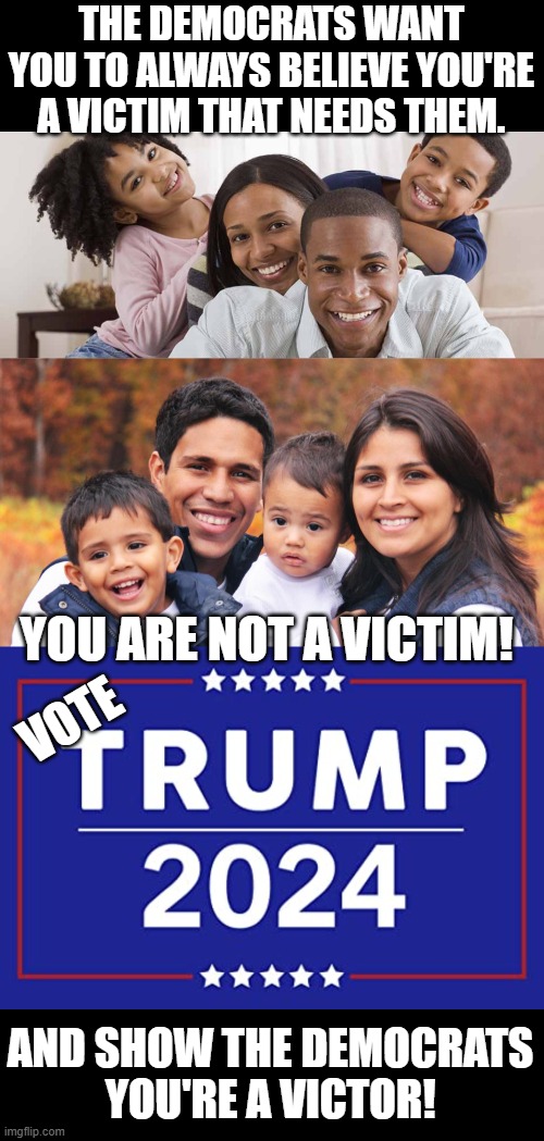 Put out the fire Joe Biden has set. | THE DEMOCRATS WANT YOU TO ALWAYS BELIEVE YOU'RE A VICTIM THAT NEEDS THEM. YOU ARE NOT A VICTIM! VOTE; AND SHOW THE DEMOCRATS
YOU'RE A VICTOR! | image tagged in black family,hispanic latino family - no criminals here,trump 2024 | made w/ Imgflip meme maker