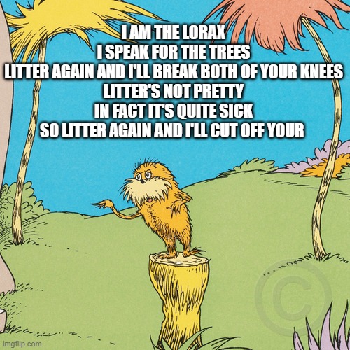 Lorax | I AM THE LORAX
I SPEAK FOR THE TREES
LITTER AGAIN AND I'LL BREAK BOTH OF YOUR KNEES

LITTER'S NOT PRETTY
IN FACT IT'S QUITE SICK
SO LITTER AGAIN AND I'LL CUT OFF YOUR; LYLE | image tagged in lorax | made w/ Imgflip meme maker