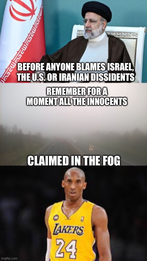 No shortage of political enemies, an old flying machine or a pilot who can’t say no to a VIP in bad weather? Maybe it was Allah. | BEFORE ANYONE BLAMES ISRAEL, THE U.S. OR IRANIAN DISSIDENTS; REMEMBER FOR A MOMENT ALL THE INNOCENTS; CLAIMED IN THE FOG | image tagged in fog bad weather,kobe bryant,iranian president,political enemies | made w/ Imgflip meme maker