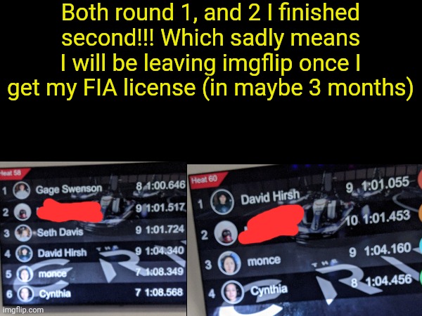 I have good news, and bad news. | Both round 1, and 2 I finished second!!! Which sadly means I will be leaving imgflip once I get my FIA license (in maybe 3 months) | image tagged in go kart,racing,open wheel racing | made w/ Imgflip meme maker
