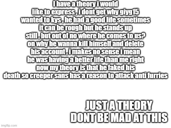 No offense am just theory | I have a theory i would like to express , i dont get why giyg15 wanted to kys , he had a good life sometimes it can be rough but he stands up still , but out of no where he comes to us? on why he wanna kill himself and delete his account , i makes no sense i mean he was having a better life than me right now my theory is that he faked his death so creeper sans has a reason to attack anti furries; JUST A THEORY DONT BE MAD AT THIS | image tagged in conspiracy theory | made w/ Imgflip meme maker