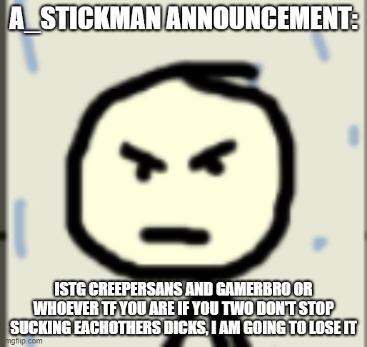 a_stickman announcement 2 | A_STICKMAN ANNOUNCEMENT:; ISTG CREEPERSANS AND GAMERBRO OR WHOEVER TF YOU ARE IF YOU TWO DON'T STOP SUCKING EACHOTHERS DICKS, I AM GOING TO LOSE IT | image tagged in a_stickman announcement 2 | made w/ Imgflip meme maker