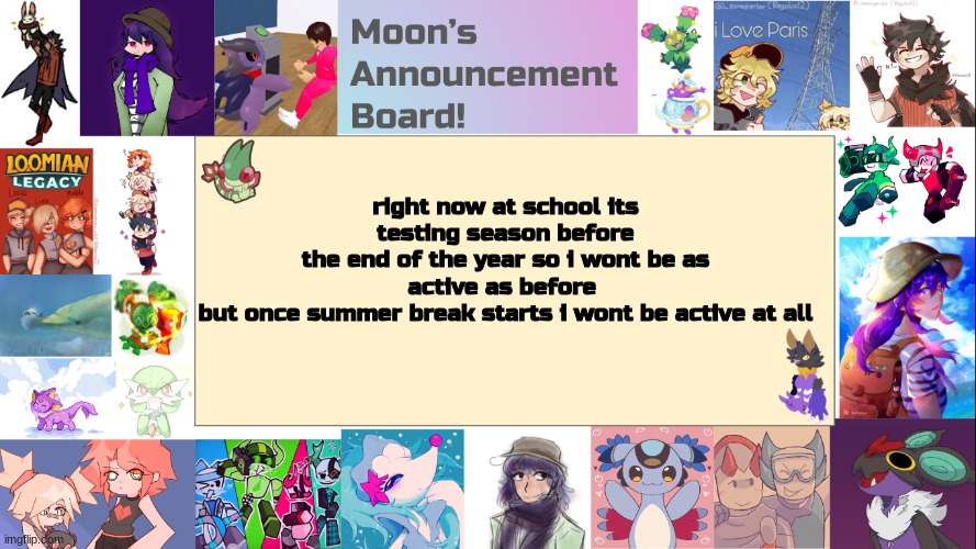 this is a heads up if anyone is concered why im not that active anymore (text might be hard to read) | right now at school its testing season before
the end of the year so i wont be as active as before 
but once summer break starts i wont be active at all | image tagged in moon's announcement board | made w/ Imgflip meme maker