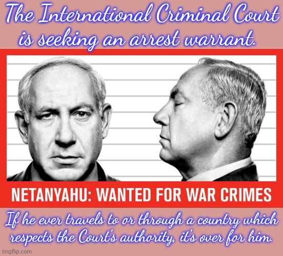 Hamas leaders as well. | The International Criminal Court
is seeking an arrest warrant. If he ever travels to or through a country which
respects the Court's authority, it's over for him. | image tagged in war criminal netanyahu,israel,palestine,human rights,genocide,laws | made w/ Imgflip meme maker