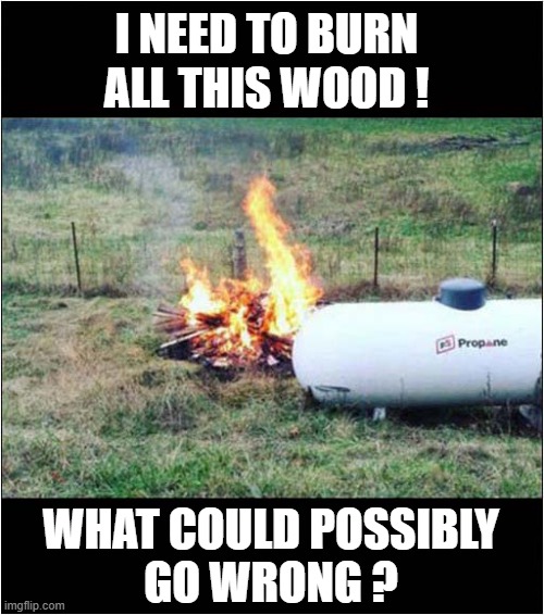 Location Is So Important ! | I NEED TO BURN ALL THIS WOOD ! WHAT COULD POSSIBLY
GO WRONG ? | image tagged in fire,propane,location,dark humour | made w/ Imgflip meme maker
