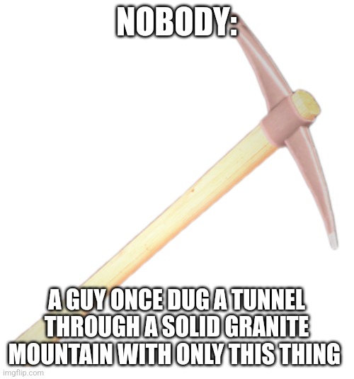 A man dug through a mountain using a pickaxe | NOBODY:; A GUY ONCE DUG A TUNNEL THROUGH A SOLID GRANITE MOUNTAIN WITH ONLY THIS THING | image tagged in dead rising 2 mining pickaxe,history,jpfan102504 | made w/ Imgflip meme maker