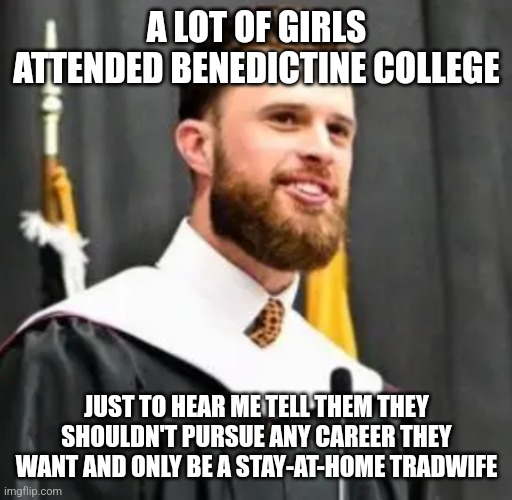 A college shouldn't make girls attend it just to be told they can't pursue any career they want | A LOT OF GIRLS ATTENDED BENEDICTINE COLLEGE; JUST TO HEAR ME TELL THEM THEY SHOULDN'T PURSUE ANY CAREER THEY WANT AND ONLY BE A STAY-AT-HOME TRADWIFE | image tagged in harrison butker,misogyny,douchebag,hypocrisy | made w/ Imgflip meme maker