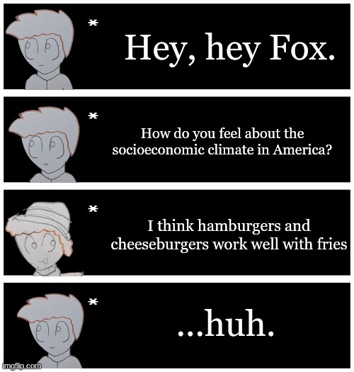 Based off this https://www.youtube.com/watch?v=rJvACVbqB_Q | Hey, hey Fox. How do you feel about the socioeconomic climate in America? I think hamburgers and cheeseburgers work well with fries; ...huh. | image tagged in 4 undertale textboxes | made w/ Imgflip meme maker