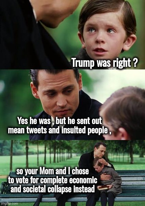 Even the Children know | Trump was right ? Yes he was , but he sent out mean tweets and insulted people , so your Mom and I chose to vote for complete economic and societal collapse instead | image tagged in finding neverland,joe biden,clown,politicians suck,trump derangement syndrome,mental illness | made w/ Imgflip meme maker