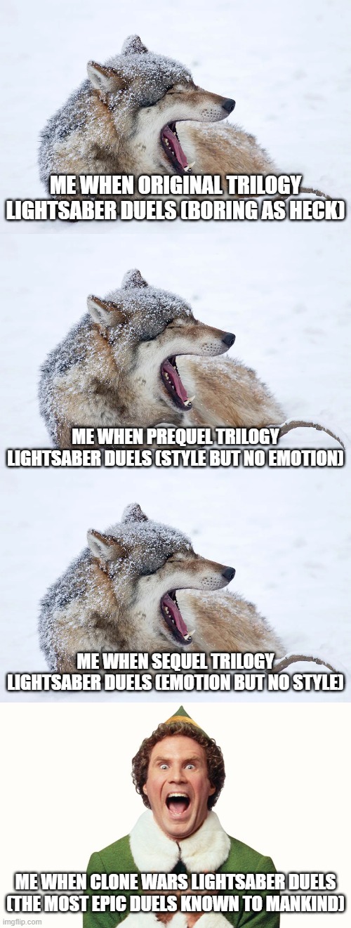 Clone Wars lightsaber duels blow everything else out of the water and nobody can convince me otherwise | ME WHEN ORIGINAL TRILOGY LIGHTSABER DUELS (BORING AS HECK); ME WHEN PREQUEL TRILOGY LIGHTSABER DUELS (STYLE BUT NO EMOTION); ME WHEN SEQUEL TRILOGY LIGHTSABER DUELS (EMOTION BUT NO STYLE); ME WHEN CLONE WARS LIGHTSABER DUELS (THE MOST EPIC DUELS KNOWN TO MANKIND) | image tagged in yawning wolf,buddy the elf excited,original trilogy,prequel trilogy,sequel trilogy | made w/ Imgflip meme maker