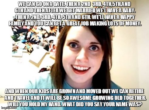 Overly Attached Girlfriend | WE CAN GO ON A DATE. THEN A 2ND  3RD, 4TH,5TH,AND 6TH AND THEN AFTER WE GET MARRIED WE'L HAVE A BABY. THEN A 2ND, 3RD, 4TH, 5TH AND 6TH. WE' | image tagged in memes,overly attached girlfriend | made w/ Imgflip meme maker