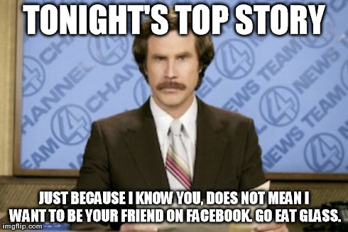 Ron Burgundy | TONIGHT'S TOP STORY JUST BECAUSE I KNOW YOU, DOES NOT MEAN I WANT TO BE YOUR FRIEND ON FACEBOOK. GO EAT GLASS. | image tagged in memes,ron burgundy | made w/ Imgflip meme maker