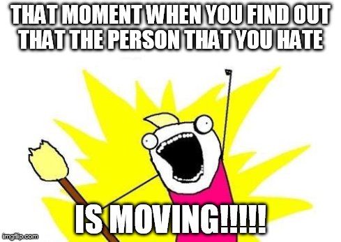 X All The Y | THAT MOMENT WHEN YOU FIND OUT THAT THE PERSON THAT YOU HATE  IS MOVING!!!!! | image tagged in memes,x all the y | made w/ Imgflip meme maker
