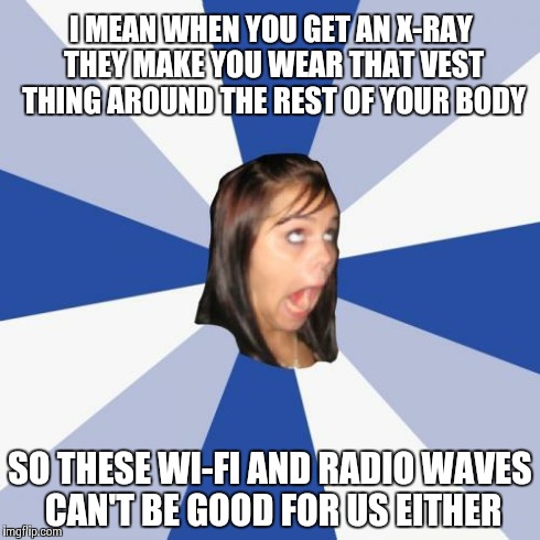 Annoying Facebook Girl | I MEAN WHEN YOU GET AN X-RAY THEY MAKE YOU WEAR THAT VEST THING AROUND THE REST OF YOUR BODY SO THESE WI-FI AND RADIO WAVES CAN'T BE GOOD FO | image tagged in memes,annoying facebook girl,AdviceAnimals | made w/ Imgflip meme maker