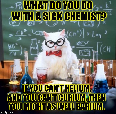 Chemistry Cat | WHAT DO YOU DO WITH A SICK CHEMIST? IF YOU CAN'T HELIUM, AND YOU CAN'T CURIUM, THEN YOU MIGHT AS WELL BARIUM. | image tagged in memes,chemistry cat | made w/ Imgflip meme maker