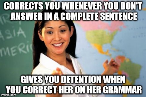 Unhelpful High School Teacher | CORRECTS YOU WHENEVER YOU DON'T ANSWER IN A COMPLETE SENTENCE GIVES YOU DETENTION WHEN YOU CORRECT HER ON HER GRAMMAR | image tagged in memes,unhelpful high school teacher | made w/ Imgflip meme maker
