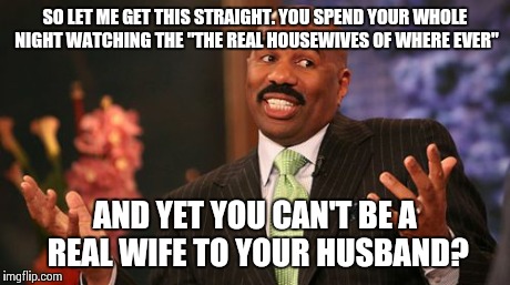 Steve Harvey | SO LET ME GET THIS STRAIGHT. YOU SPEND YOUR WHOLE NIGHT WATCHING THE "THE REAL HOUSEWIVES OF WHERE EVER" AND YET YOU CAN'T BE A REAL WIFE TO | image tagged in memes,steve harvey | made w/ Imgflip meme maker