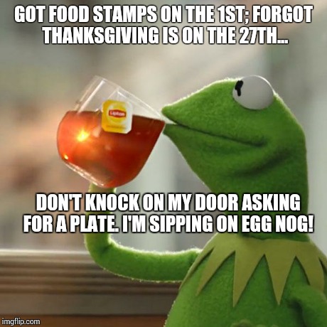 But That's None Of My Business Meme | GOT FOOD STAMPS ON THE 1ST; FORGOT THANKSGIVING IS ON THE 27TH... DON'T KNOCK ON MY DOOR ASKING FOR A PLATE. I'M SIPPING ON EGG NOG! | image tagged in memes,but thats none of my business,kermit the frog | made w/ Imgflip meme maker