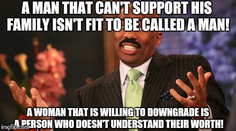 Steve Harvey | A MAN THAT CAN'T SUPPORT HIS FAMILY ISN'T FIT TO BE CALLED A MAN! A WOMAN THAT IS WILLING TO DOWNGRADE IS A PERSON WHO DOESN'T UNDERSTAND TH | image tagged in memes,steve harvey | made w/ Imgflip meme maker