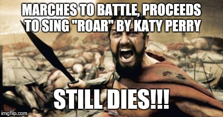 Roar by Katy Perry | MARCHES TO BATTLE, PROCEEDS TO SING "ROAR" BY KATY PERRY STILL DIES!!! | image tagged in memes,sparta leonidas,funny memes,katy perry,comdey | made w/ Imgflip meme maker