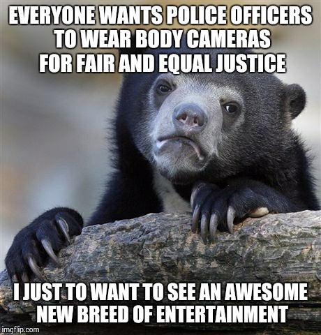 Confession Bear | EVERYONE WANTS POLICE OFFICERS TO WEAR BODY CAMERAS FOR FAIR AND EQUAL JUSTICE I JUST TO WANT TO SEE AN AWESOME NEW BREED OF ENTERTAINMENT | image tagged in memes,confession bear,AdviceAnimals | made w/ Imgflip meme maker