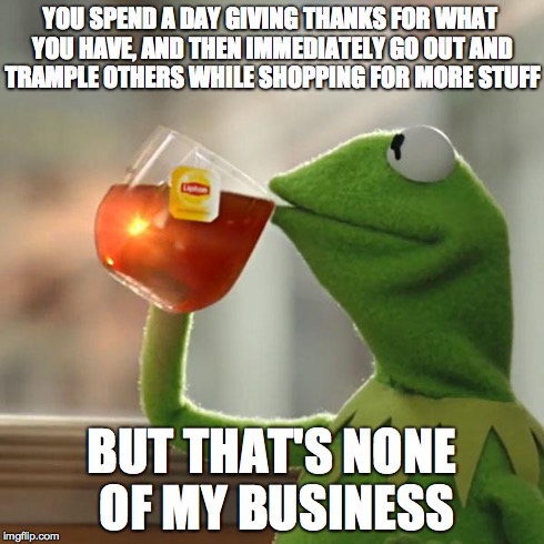 Black Friday Shopping In 'Murica | YOU SPEND A DAY GIVING THANKS FOR WHAT YOU HAVE, AND THEN IMMEDIATELY GO OUT AND TRAMPLE OTHERS WHILE SHOPPING FOR MORE STUFF BUT THAT'S NON | image tagged in memes,but thats none of my business,kermit the frog,black friday,shopping | made w/ Imgflip meme maker