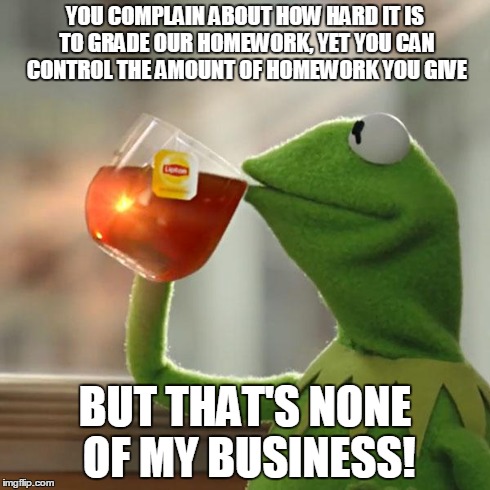 But That's None Of My Business | YOU COMPLAIN ABOUT HOW HARD IT IS TO GRADE OUR HOMEWORK, YET YOU CAN CONTROL THE AMOUNT OF HOMEWORK YOU GIVE BUT THAT'S NONE OF MY BUSINESS! | image tagged in memes,but thats none of my business,kermit the frog | made w/ Imgflip meme maker