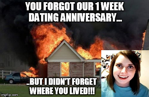 Forget Me Not Girlfriend | YOU FORGOT OUR 1 WEEK DATING ANNIVERSARY... ..BUT I DIDN'T FORGET WHERE YOU LIVED!!! | image tagged in memes,burn kitty,love,funny,overly attached girlfriend | made w/ Imgflip meme maker