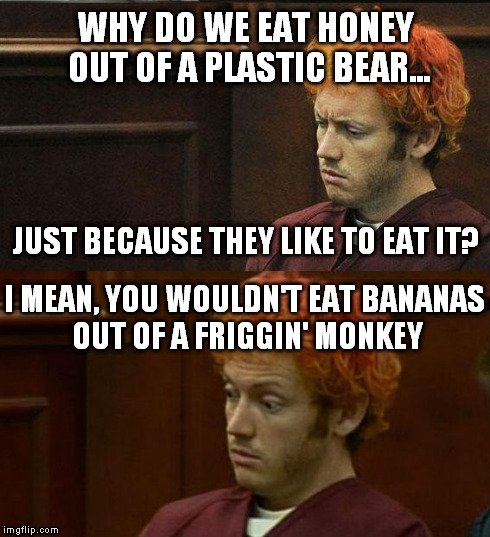 James Holmes | WHY DO WE EAT HONEY OUT OF A PLASTIC BEAR... I MEAN, YOU WOULDN'T EAT BANANAS OUT OF A FRIGGIN' MONKEY JUST BECAUSE THEY LIKE TO EAT IT? | image tagged in james holmes,bears,honey,monkey,memes | made w/ Imgflip meme maker