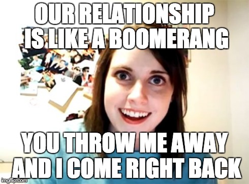 Overly Attached Girlfriend | OUR RELATIONSHIP IS LIKE A BOOMERANG YOU THROW ME AWAY AND I COME RIGHT BACK | image tagged in memes,overly attached girlfriend | made w/ Imgflip meme maker